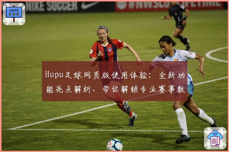 Hupu足球网页版使用体验：全新功能亮点解析，带你解锁专业赛事数据