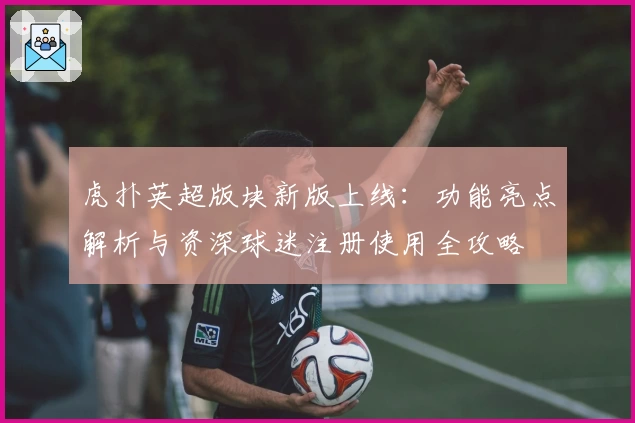 虎扑英超版块新版上线：功能亮点解析与资深球迷注册使用全攻略