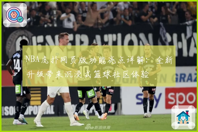 NBA虎扑网页版功能亮点详解：全新升级带来沉浸式篮球社区体验