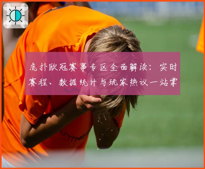 虎扑欧冠赛事专区全面解读：实时赛程、数据统计与玩家热议一站掌握