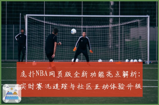 虎扑NBA网页版全新功能亮点解析：实时赛况追踪与社区互动体验升级