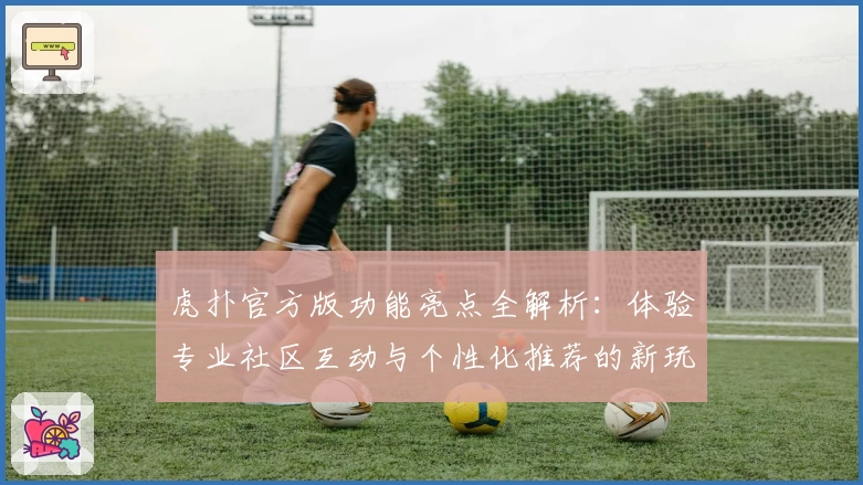 虎扑官方版功能亮点全解析：体验专业社区互动与个性化推荐的新玩法