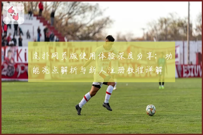 虎扑网页版使用体验深度分享：功能亮点解析与新人注册教程详解