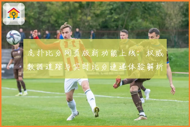 虎扑比分网页版新功能上线：权威数据追踪与实时比分速递体验解析