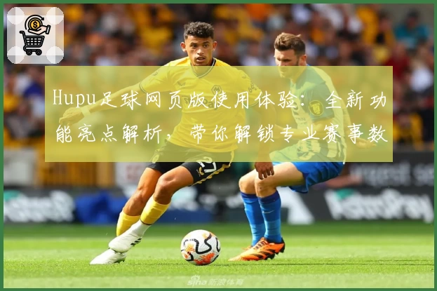Hupu足球网页版使用体验：全新功能亮点解析，带你解锁专业赛事数据