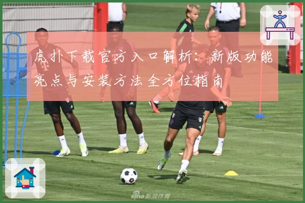 虎扑下载官方入口解析：新版功能亮点与安装方法全方位指南