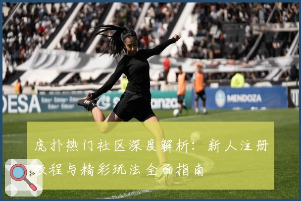虎扑热门社区深度解析：新人注册教程与精彩玩法全面指南