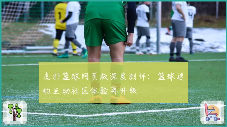 虎扑篮球网页版深度测评：篮球迷的互动社区体验再升级