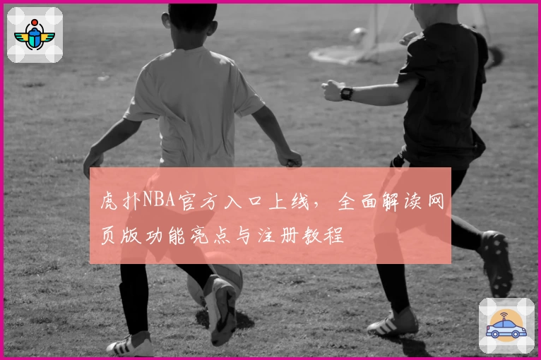 虎扑NBA官方入口上线，全面解读网页版功能亮点与注册教程