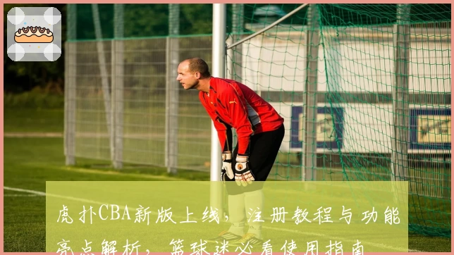 虎扑CBA新版上线，注册教程与功能亮点解析，篮球迷必看使用指南