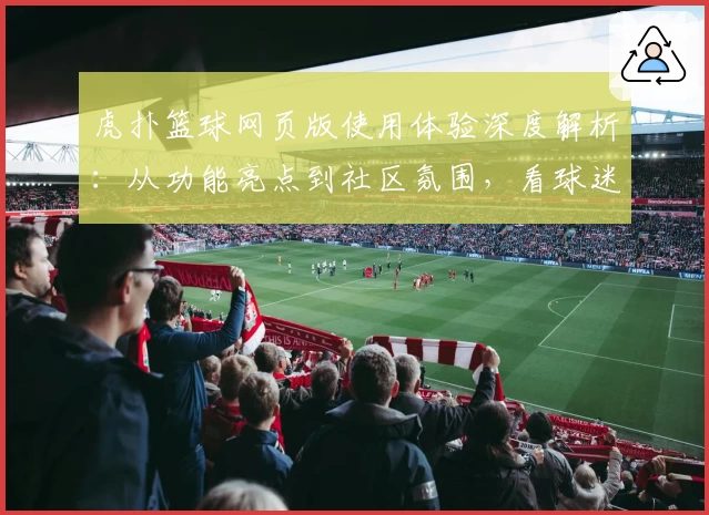 虎扑篮球网页版使用体验深度解析：从功能亮点到社区氛围，看球迷都在聊什么