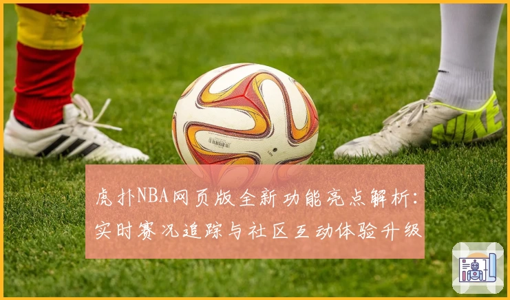 虎扑NBA网页版全新功能亮点解析：实时赛况追踪与社区互动体验升级