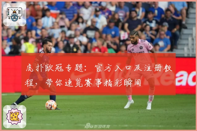 虎扑欧冠专题：官方入口及注册教程，带你速览赛事精彩瞬间