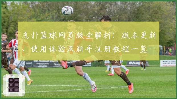 虎扑篮球网页版全解析：版本更新、使用体验及新手注册教程一览