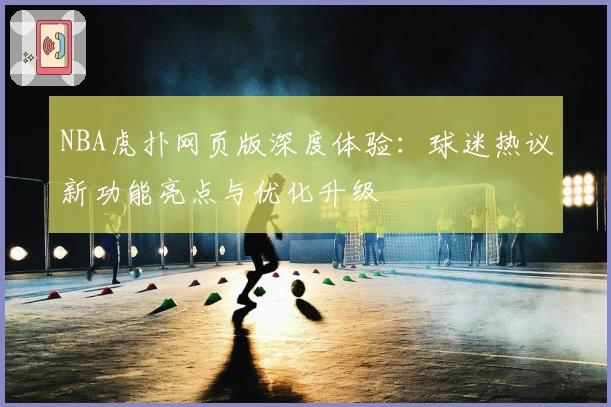 NBA虎扑网页版深度体验：球迷热议新功能亮点与优化升级