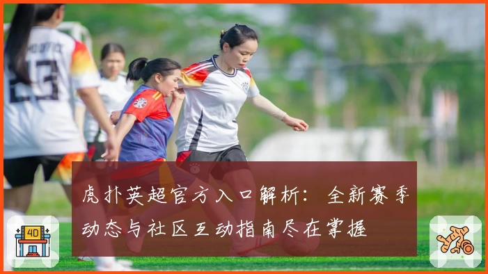 虎扑英超官方入口解析：全新赛季动态与社区互动指南尽在掌握