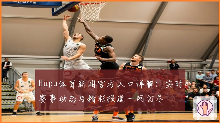 Hupu体育新闻官方入口详解：实时赛事动态与精彩报道一网打尽