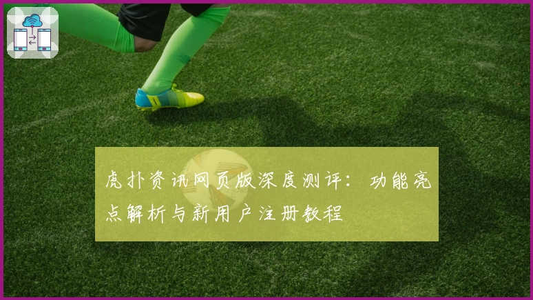 虎扑资讯网页版深度测评：功能亮点解析与新用户注册教程