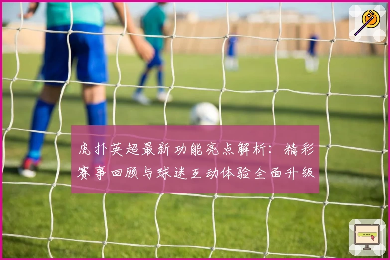 虎扑英超最新功能亮点解析：精彩赛事回顾与球迷互动体验全面升级
