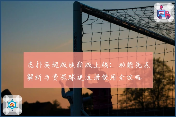虎扑英超版块新版上线：功能亮点解析与资深球迷注册使用全攻略