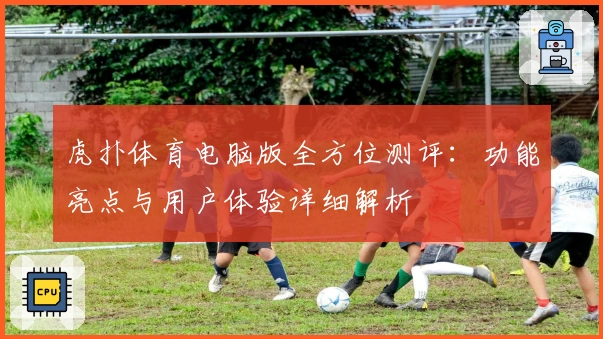 虎扑体育电脑版全方位测评：功能亮点与用户体验详细解析