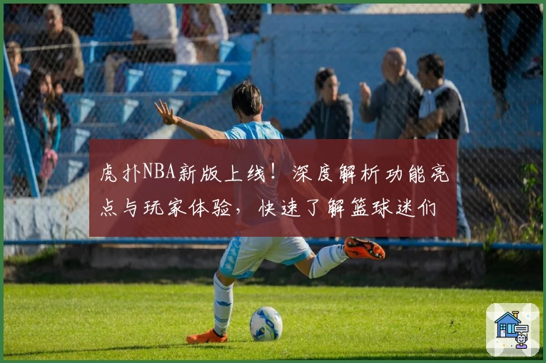 虎扑NBA新版上线！深度解析功能亮点与玩家体验，快速了解篮球迷们的热议平台