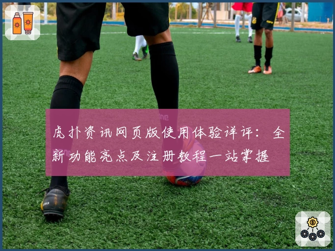 虎扑资讯网页版使用体验详评：全新功能亮点及注册教程一站掌握